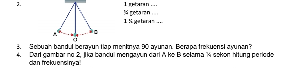 getaran .... 
¾ getaran .... 
1 ¼ getaran .... 
A 
B 
3. Sebuah bandul berayun tiap menitnya 90 ayunan. Berapa frekuensi ayunan? 
4. Dari gambar no 2, jika bandul mengayun dari A ke B selama ¼ sekon hitung periode 
dan frekuensinya!