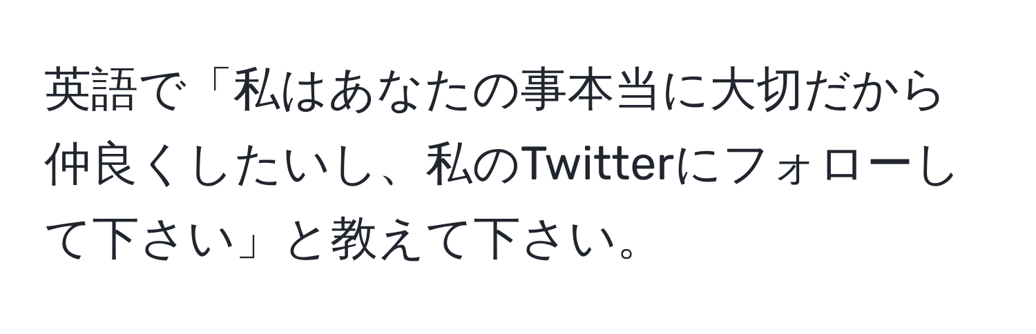 英語で「私はあなたの事本当に大切だから仲良くしたいし、私のTwitterにフォローして下さい」と教えて下さい。