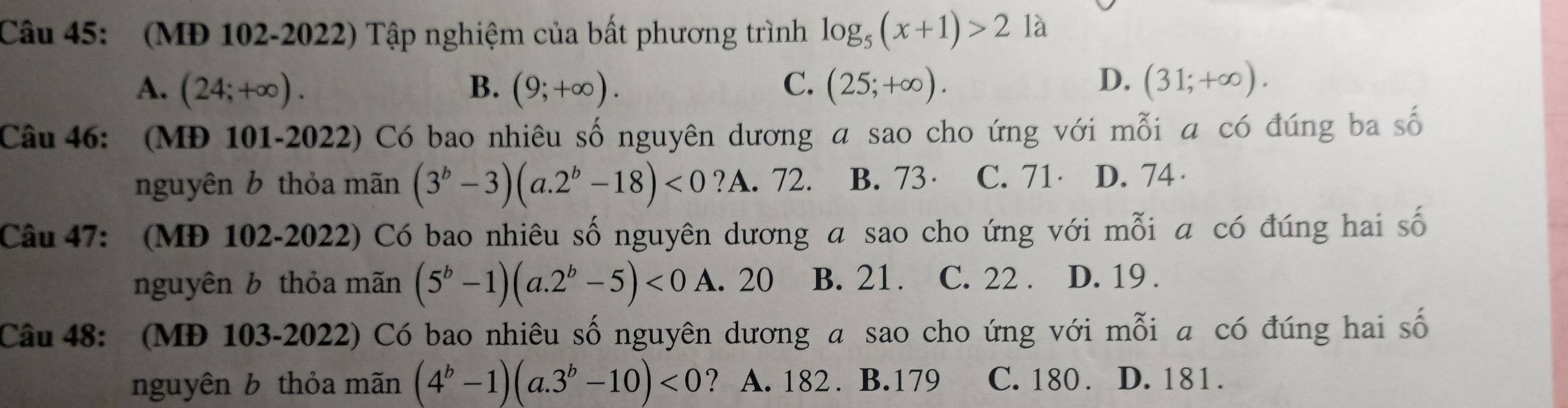 (MĐ 102-2022) Tập nghiệm của bất phương trình log _5(x+1)>21a
A. (24;+∈fty ). B. (9;+∈fty ). C. (25;+∈fty ). D. (31;+∈fty ). 
Câu 46: (MĐ 101-2022) Có bao nhiêu số nguyên dương a sao cho ứng với mỗi a có đúng ba số
nguyên b thỏa mãn (3^b-3)(a.2^b-18)<0</tex> ?A. 72. B. 73· C. 71 D. 74 ·
Câu 47: (MĐ 102-2022) Có bao nhiêu số nguyên dương a sao cho ứng với mỗi a có đúng hai số
nguyên b thỏa mãn (5^b-1)(a.2^b-5)<0</tex> A. 20 B. 21. C. 22. D. 19.
Câu 48: (MĐ 103-2022) Có bao nhiêu số nguyên dương a sao cho ứng với mỗi a có đúng hai số
nguyên b thỏa mãn (4^b-1)(a.3^b-10)<0</tex> ? A. 182. B. 179 C. 180. D. 181.