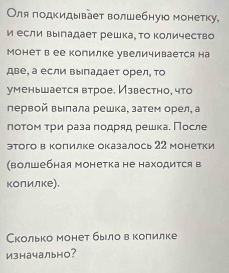 Оля подкидывает волшебную монетку, 
и если Βыладает решка, Τо Κоличество 
Монет в ее Копилке увеличивается на 
две, а если выпадает орел, то 
уменьшается втрое. Известно, что 
первой Βылала решка, затем орел, а 
πоτοм τри раза πодряд решка. Πосле 
этого в колилке оказалось 22 монетки 
(волшебная монетка не находится в 
колилке). 
Сколько монет быιло в колилке 
изначально?