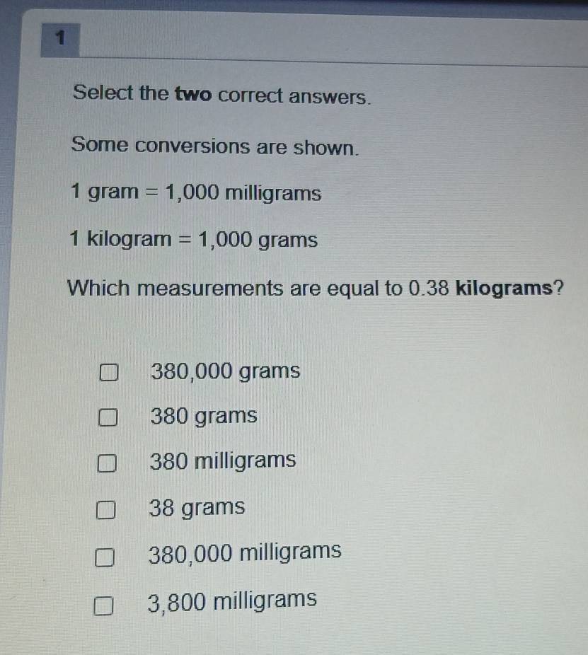 Select the two correct answers.
Some conversions are shown.
1gram =1,000milligrams
1ki ilogram =1,000grams
Which measurements are equal to 0.38 kilograms?
380,000 grams
380 grams
380 milligrams
38 grams
380,000 milligrams
3,800 milligrams