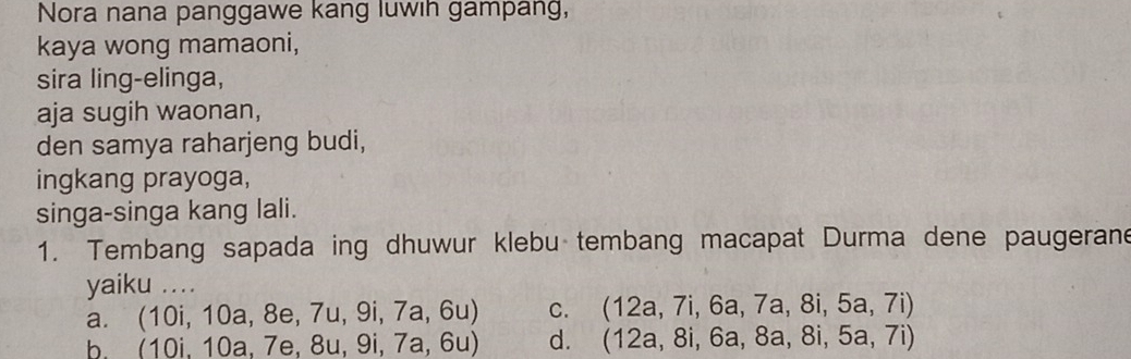 Nora nana panggawe kang luwih gampang,
kaya wong mamaoni,
sira ling-elinga,
aja sugih waonan,
den samya raharjeng budi,
ingkang prayoga,
singa-singa kang lali.
1. Tembang sapada ing dhuwur klebu tembang macapat Durma dene paugerane
yaiku ...
a. (10i,10a,8e,7u,9i,7a,6u) C. (12a,7i,6a,7a,8i,5a,7i)
b. 10 10a./6 e, 8 8u,9i,7a,6u) d. (12a,8i,6a,8a,8i,5a,7i)