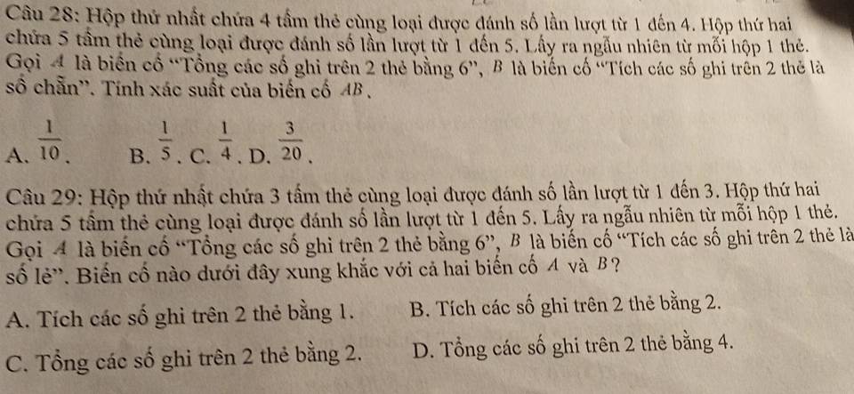 Hộp thứ nhất chứa 4 tầm thẻ cùng loại được đánh số lần lượt từ 1 đến 4. Hộp thứ hai
chứa 5 tầm thẻ cùng loại được đánh số lần lượt từ 1 đến 5. Lấy ra ngẫu nhiên từ mối hộp 1 thẻ.
Gọi 4 là biển cổ “Tổng các số ghi trên 2 thẻ bằng 6 ', B là biến cố ''Tích các số ghi trên 2 thẻ là
số chẵn''. Tính xác suất của biến cố AB.
A.  1/10 .  1/4 . D.  3/20 . 
B.  1/5 . C.
Câu 29: Hộp thứ nhất chứa 3 tấm thẻ cùng loại được đánh số lần lượt từ 1 đến 3. Hộp thứ hai
chứa 5 tầm thẻ cùng loại được đánh số lần lượt từ 1 đến 5. Lấy ra ngẫu nhiên từ mỗi hộp 1 thẻ.
Gọi 4 là biến cố “Tổng các số ghi trên 2 thẻ bằng 6 ”, B là biến cố “Tích các số ghi trên 2 thẻ là
số lẻ'. Biến cố nào dưới đây xung khắc với cả hai biến cố A và β ?
A. Tích các số ghi trên 2 thẻ bằng 1. B. Tích các số ghi trên 2 thẻ bằng 2.
C. Tổng các số ghi trên 2 thẻ bằng 2. D. Tổng các số ghi trên 2 thẻ bằng 4.