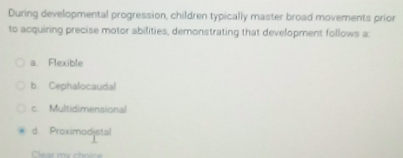 During developmental progression, children typically master broad movements prior
to acquiring precise motor abilities, demonstrating that development follows a:
a Flexible
b. Cephalocaudal
c. Multidimensional
d. Proximodjstal