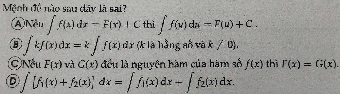 Mệnh đề nào sau đây là sai?
A)Nếu ∈t f(x)dx=F(x)+C thì ∈t f(u)du=F(u)+C.
B ∈t kf(x)dx=k∈t f(x)dx (k là hằng số và k!= 0).
C)Nếu F(x) và G(x) đều là nguyên hàm của hàm số f(x) thì F(x)=G(x).
D ∈t [f_1(x)+f_2(x)]dx=∈t f_1(x)dx+∈t f_2(x)dx.