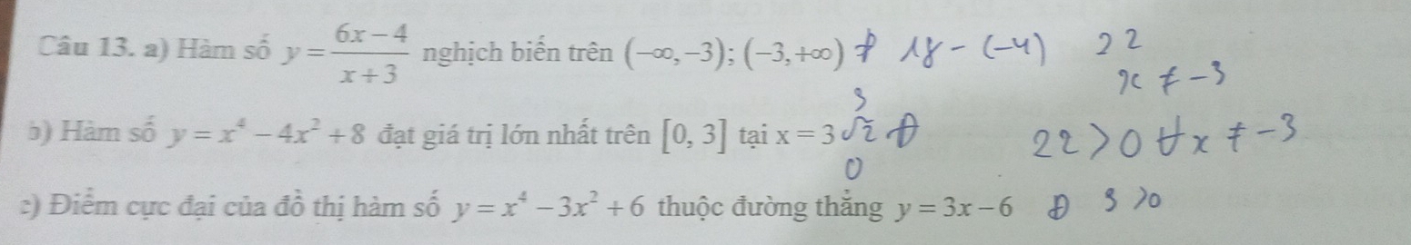 Hàm số y= (6x-4)/x+3  nghịch biến trên (-∈fty ,-3); (-3,+∈fty )
b) Hàm số y=x^4-4x^2+8 đạt giá trị lớn nhất trên [0,3] tại x=3
:) Điểm cực đại của đồ thị hàm số y=x^4-3x^2+6 thuộc đường thắng y=3x-6