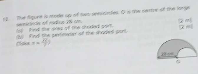 The figure is made up of two semidrdes. O is the centre of the lorge 
semídrde of radíus 28 cm
(a) find the areo of the shaded part. [2m] 
(b) Find the perimeter of the shaded part. [② m] 
(cke x= 22/7 )