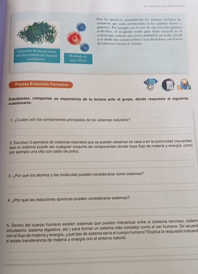 La matería y sus interacciones
ara los químicos, normalmente los sistemas incluyen las
ustancias que están involucradas en los cambios físicos y
uímicos. Por ejemplo, en el caso de una reacción química
cido-base, el recipiente usado para dicha reacción es el
istema que contiene una cierta cantidad de un ácido, al cual
e le añade otra sustancia (base). Los alrededores son el resto
el universo externo al sistera
2 5
Proceso Evaluación Formativa
Estudiantes, compartan su experiencia de la lectura ante el grupo, dando respuesta al siguiente
cuestionario:
1. ¿Cuáles son los componentes principales de los sistemas naturales?
_
_
2. Escriban 3 ejemplos de sistemas naturales que se pueden observar en casa o en la comunidad (recuerden
que un sistema puede ser cualquier conjunto de componentes donde haya flujo de materia y energia; como
por ejemplo una olla con caldo de pollo).
_
_
3. ¿Por qué los átomos y las moléculas pueden considerarse como sistemas?
_
_
4. ¿Por qué las reacciones químicas pueden considerarse sistemas?
_
_
5. Dentro del cuerpo humano existen sistemas que pueden interactuar entre sí (sistema nervioso, sistem
circulatorio, sistema digestivo, etc.) para formar un sistema más complejo como el ser humano. De acuerd
con el flujo de materia y energía, ¿qué tipo de sistema sería el cuerpo humano? Explica la respuesta indicand
si existe transferencia de materia y energía con el entorno natural.
_
_
_