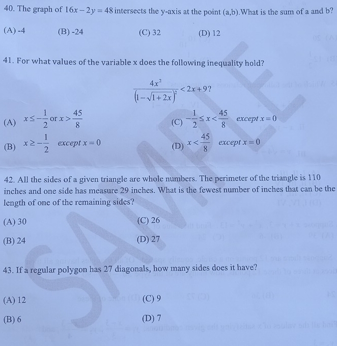 The graph of 16x-2y=48 intersects the y-axis at the point (a,b).What is the sum of a and b?
(A) -4 (B) -24 (C) 32 (D) 12
41. For what values of the variable x does the following inequality hold?
frac 4x^2(1-sqrt(1+2x))^2<2x+9 2
(A) x≤ - 1/2  or x> 45/8  (C) - 1/2 ≤ x except x=0
(B) x≥ - 1/2  except x=0 (D) x except x=0
42. All the sides of a given triangle are whole numbers. The perimeter of the triangle is 110
inches and one side has measure 29 inches. What is the fewest number of inches that can be the
length of one of the remaining sides?
(A) 30 (C) 26
(B) 24 (D) 27
43. If a regular polygon has 27 diagonals, how many sides does it have?
(A) 12 (C) 9
(B) 6 (D) 7