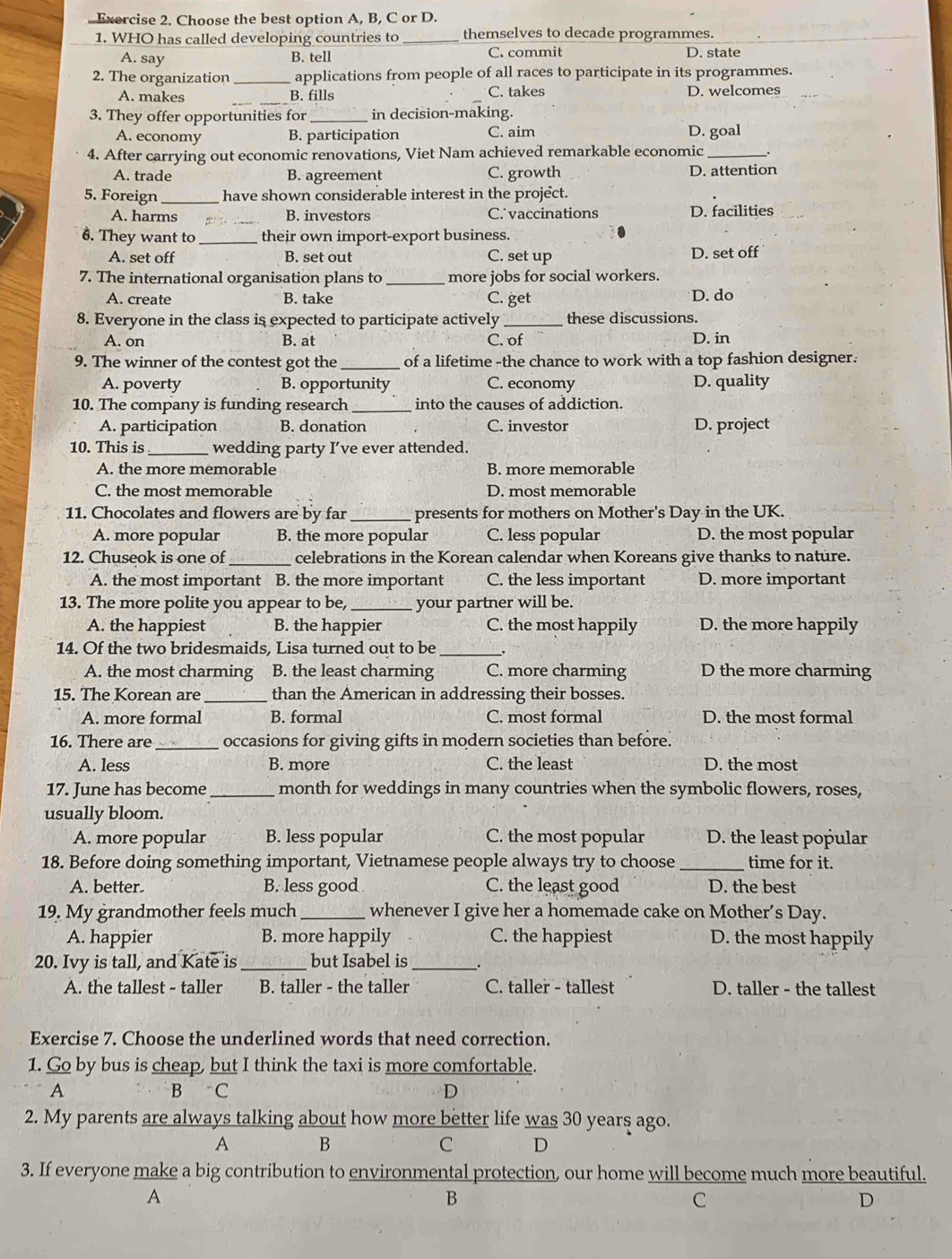 Choose the best option A, B, C or D.
1. WHO has called developing countries to _themselves to decade programmes.
A. say B. tell C. commit D. state
2. The organization _applications from people of all races to participate in its programmes.
C. takes
A. makes _B. fills D. welcomes
3. They offer opportunities for in decision-making.
A. economy B. participation C. aim D. goal
4. After carrying out economic renovations, Viet Nam achieved remarkable economic_
A. trade B. agreement C. growth D. attention
5. Foreign _have shown considerable interest in the project.
A. harms B. investors C. vaccinations D. facilities_
6. They want to _their own import-export business.
A. set off B. set out C. set up D. set off
7. The international organisation plans to _more jobs for social workers.
A. create B. take C. get D. do
8. Everyone in the class is expected to participate actively _these discussions.
A. on B. at C. of D. in
9. The winner of the contest got the _of a lifetime -the chance to work with a top fashion designer.
A. poverty B. opportunity C. economy D. quality
10. The company is funding research _into the causes of addiction.
A. participation B. donation C. investor D. project
10. This is_ wedding party I’ve ever attended.
A. the more memorable B. more memorable
C. the most memorable D. most memorable
11. Chocolates and flowers are by far _presents for mothers on Mother's Day in the UK.
A. more popular B. the more popular C. less popular D. the most popular
12. Chuseok is one of _celebrations in the Korean calendar when Koreans give thanks to nature.
A. the most important B. the more important C. the less important D. more important
13. The more polite you appear to be, _your partner will be.
A. the happiest B. the happier C. the most happily D. the more happily
14. Of the two bridesmaids, Lisa turned out to be_
A. the most charming B. the least charming C. more charming D the more charming
15. The Korean are_ than the American in addressing their bosses.
A. more formal B. formal C. most formal D. the most formal
16. There are _occasions for giving gifts in modern societies than before.
A. less B. more C. the least D. the most
17. June has become_ month for weddings in many countries when the symbolic flowers, roses,
usually bloom.
A. more popular B. less popular C. the most popular D. the least popular
18. Before doing something important, Vietnamese people always try to choose _time for it.
A. better B. less good C. the least good D. the best
19. My grandmother feels much _whenever I give her a homemade cake on Mother’s Day.
A. happier B. more happily C. the happiest D. the most happily
20. Ivy is tall, and Kate is_ but Isabel is _.
A. the tallest - taller B. taller - the taller C. taller - tallest D. taller - the tallest
Exercise 7. Choose the underlined words that need correction.
1. Go by bus is cheap, but I think the taxi is more comfortable.
A B C D
2. My parents are always talking about how more better life was 30 years ago.
A B
C D
3. If everyone make a big contribution to environmental protection, our home will become much more beautiful.
A
B
C
D