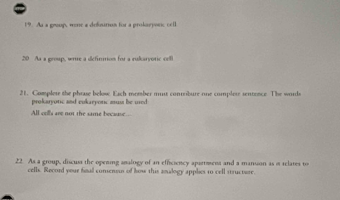 As a group, write a definition for a prokaryotic cell 
20 As a group, write a defintion for a eukaryotic cell 
21、 Complete the phrase below. Each member must contribure one complere sentence. The words 
prokaryotic and eukaryotic must be used: 
All cells are not the same because . 
22. As a group, discuss the opening analogy of an efficiency apartment and a mansion as it relates to 
cells. Record your final consensus of how this analogy applies to cell structure.