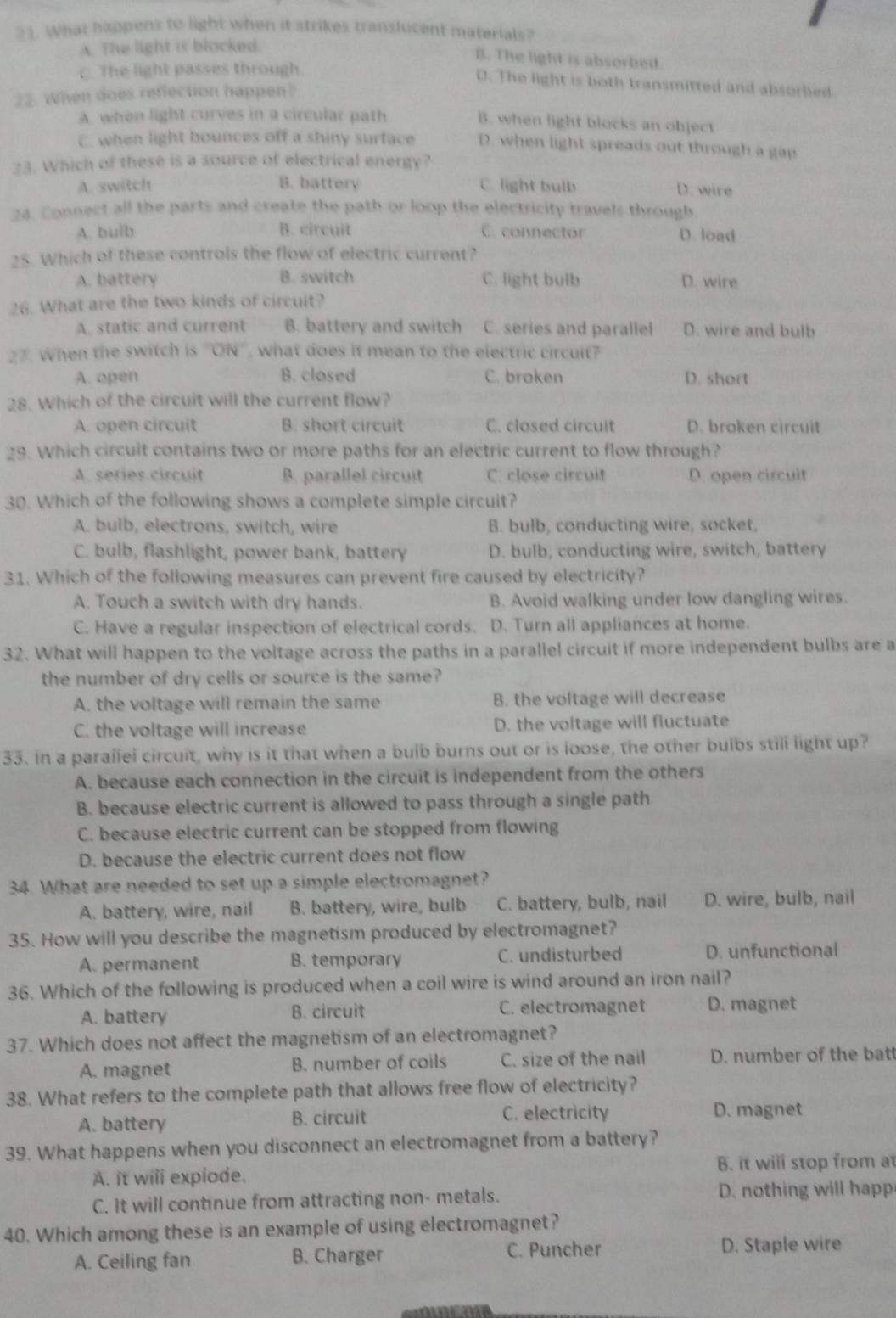 What happens to light when it strikes translucent materials?
A. The light is blocked
B. The light is absorbed.
. The light passes through.
D. The light is both transmitted and absorbed
22. When does reflection happen?
A. when light curves in a circular path
B. when light blocks an object
C. when light bounces off a shiny surface D. when light spreads out through a gap
23. Which of these is a source of electrical energy?
A. switch B. battery C. light bulb D. wire
24. Connect all the parts and create the path or loop the electricity travels through
A. bulb B. circuit C. connector D. load
25. Which of these controls the flow of electric current?
A. battery B. switch C. light bulb D. wire
26. What are the two kinds of circuit?
A. static and current B. battery and switch C. series and parallel D. wire and bulb
27. When the switch is ''ON'', what does it mean to the electric circuit?
A. open B. closed C. broken D. short
28. Which of the circuit will the current flow?
A. open circuit B. short circuit C. closed circuit D. broken circuit
29. Which circuit contains two or more paths for an electric current to flow through?
A. series circuit B. parallel circuit C. close circuit D. open circuit
30. Which of the following shows a complete simple circuit?
A. bulb, electrons, switch, wire B. bulb, conducting wire, socket,
C. bulb, flashlight, power bank, battery D. bulb, conducting wire, switch, battery
31. Which of the following measures can prevent fire caused by electricity?
A. Touch a switch with dry hands. B. Avoid walking under low dangling wires.
C. Have a regular inspection of electrical cords. D. Turn all appliances at home.
32. What will happen to the voltage across the paths in a parallel circuit if more independent bulbs are a
the number of dry cells or source is the same?
A. the voltage will remain the same B. the voltage will decrease
C. the voltage will increase D. the voltage will fluctuate
33. in a paraliel circuit, why is it that when a buib burns out or is loose, the other buibs still light up?
A. because each connection in the circuit is independent from the others
B. because electric current is allowed to pass through a single path
C. because electric current can be stopped from flowing
D. because the electric current does not flow
34. What are needed to set up a simple electromagnet?
A. battery, wire, nail B. battery, wire, bulb C. battery, bulb, nail D. wire, bulb, nail
35. How will you describe the magnetism produced by electromagnet?
A. permanent B. temporary C. undisturbed D. unfunctional
36. Which of the following is produced when a coil wire is wind around an iron nail?
A. battery B. circuit C. electromagnet D. magnet
37. Which does not affect the magnetism of an electromagnet?
A. magnet B. number of coils C. size of the nail D. number of the batt
38. What refers to the complete path that allows free flow of electricity?
A. battery B. circuit
C. electricity D. magnet
39. What happens when you disconnect an electromagnet from a battery?
A. it wili expiode. B. it wili stop from at
C. It will continue from attracting non- metals. D. nothing will happ
40. Which among these is an example of using electromagnet?
C. Puncher
A. Ceiling fan B. Charger D. Staple wire