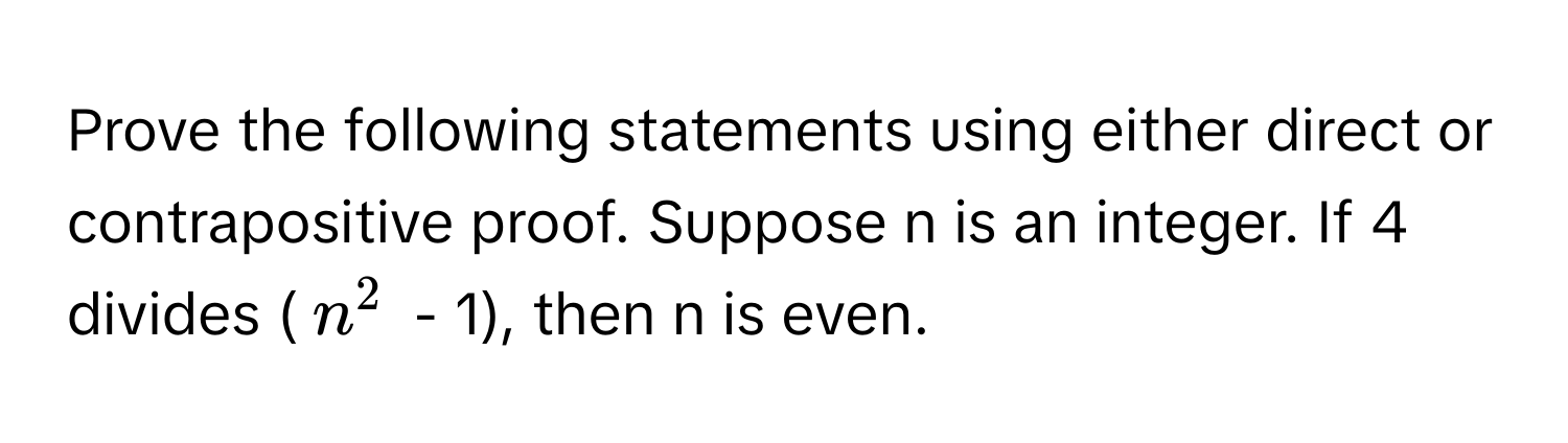 Prove the following statements using either direct or contrapositive proof. Suppose n is an integer. If 4 divides ($n^2$ - 1), then n is even.