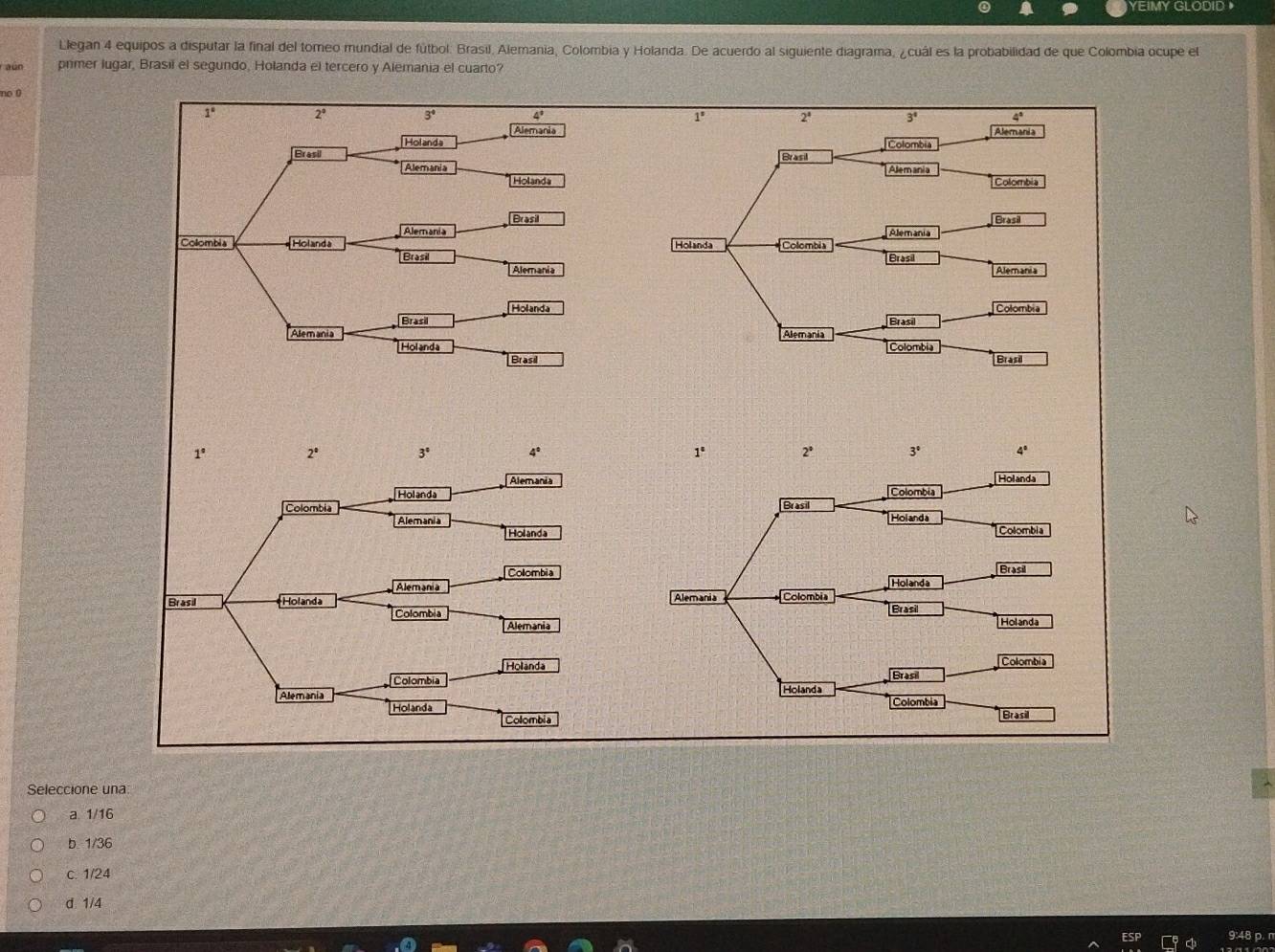 YEIMY GLODID 》
Llegan 4 equipos a disputar la final del tomeo mundial de fútbol. Brasil, Alemania, Colombia y Holanda. De acuerdo al siguiente diagrama, ¿cuál es la probabilidad de que Colombia ocupe el
aun primer lugar, Brasil el segundo, Holanda el tercero y Alemania el cuarto?
no 0 3^4 4°
1° 2°
Alemania
Holanda
Brasil 
Alemania
Holanda
Brasil
Alemania
Collombia Holanda 
Brasil
Alemania
Holanda
Brasil
Alemania 
Hol and a
Brasil
1° 2°
3^4
4°
Alemania
Holanda
Alemania
Holanda
Colombia
Alemania
Brasil Holanda 
Colombia
Alemania
Holanda
Colombia
Alemania 
Holanda
Colombia
Seleccione una:
a 1/16
b 1/36
c. 1/24
d. 1/4
9:48 p. n