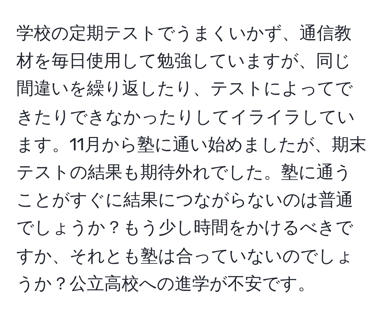 学校の定期テストでうまくいかず、通信教材を毎日使用して勉強していますが、同じ間違いを繰り返したり、テストによってできたりできなかったりしてイライラしています。11月から塾に通い始めましたが、期末テストの結果も期待外れでした。塾に通うことがすぐに結果につながらないのは普通でしょうか？もう少し時間をかけるべきですか、それとも塾は合っていないのでしょうか？公立高校への進学が不安です。