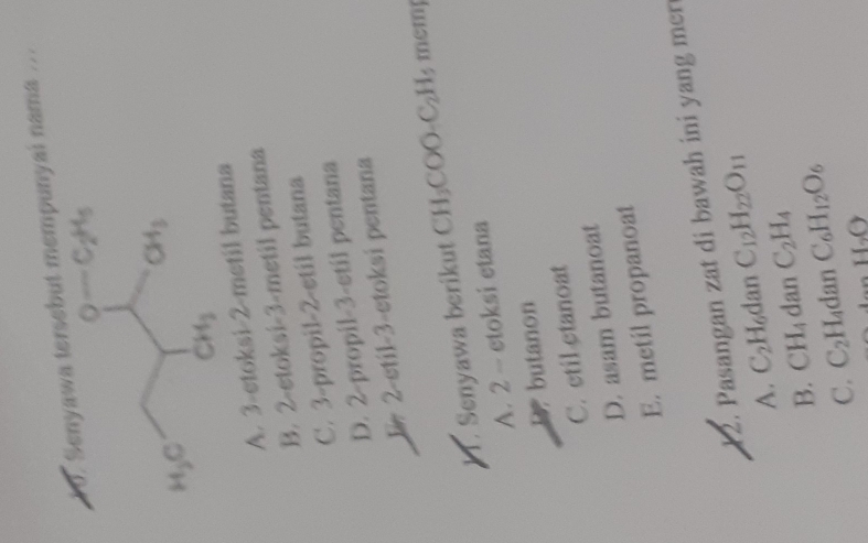 ersebut mempunyai nama ...
A. 3-etoksi-2-metil butana
B. 2-etoksi-3-metil pentana
C. 3-propil-2-etil butana
D. 2-propil-3-etil pentana
E 2-etil-3-etoksi pentana
Senyawa berikut H_3 COO-C₂H, mcmp
A. 2 - ctoksi etana
butanon
C. etil ctanoat
D. asam butanoat
E. metil propanoat
12. Pasangan zat di bawah ini yang mer
A. C_2H_6 dan C_12H_22O_11
B. CH_4 dan C_2H_4
C. C_2 H₄dan C_6H_12O_6
H_2O