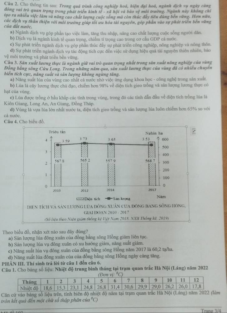 Cho thông tin sau: Trong quá trình công nghiệp hoá, hiện đại hoá, ngành địch vụ ngày càng
đóng vai trò quan trọng trong phát triển kinh toverline e-xoverline a hội và bảo vệ môi trường. Ngành này không chỉ
tạo ra nhiều việc làm và nâng cao chất lượng cuộc sống mà còn thúc đây tiêu dùng bền vững. Hơn nữa,
các dịch vụ thân thiện với môi trường giúp tối ưu hóa tài nguyên, góp phần vào sự phát triển bên vứng
của đất nước.
a) Ngành dịch vụ góp phần tạo việc làm, tăng thu nhập, nâng cao chất lượng cuộc sống người dân.
b) Dịch vụ là ngành kinh tế quan trọng, chiếm ti trọng cao trong cơ cấu GDP cá nước.
c) Sự phát triển ngành dịch vụ góp phần thúc đầy sự phát triển công nghiệp, nông nghiệp và nông thôn.
d) Sự phát triển ngành dịch vụ tác động tích cực đến việc sử dụng hiệu quả tải nguyên thiên nhiên, bảo
vhat e^(2 môi trường và phát triển bền vững.
Câu 3. Sân xuất lương thực là ngành giữ vai trò quan trọng nhất trong sân xuất nông nghiệp của vùng
Đồng bằng sông Cửu Long. Trong những năm qua, sản xuất lương thực của vùng đã có nhiều chuyên
biến tích cực, năng suất và sản lượng không ngừng tăng.
a) Năng suất lúa của vùng cao nhất cả nước nhờ việc ứng dụng khoa học - công nghệ trong sản xuất.
b) Lúa là cây lương thực chủ đạo, chiếm hơn 98% về diện tích gieo trồng và sản lượng lương thực có
hạt của vùng.
c) Lúa được trồng ở hầu khắp các tinh trong vùng, trong đó các tinh dẫn đầu về điện tích trồng lúa là
Kiên Giang, Long An, An Giang, Đồng Tháp.
d) Vùng là vựa lúa lớn nhất nước ta, diện tích gieo trồng và sản lượng lúa luôn chiếm hơn 65% so với
cả nước.
Câu 4. Cho biểu đồ.
Triệu tàn Nghin ha
4 3.59 3 7 3 3.65 3 5 3 600
500
3
400
2 567 8 565 2 557 9 568 300
200
。 1
100
0
0
2010 2012 2014 2017
Diện tích  Sân lượng Năm
Diện tích và sản lương lửa đồng xuân của đồng bang sống hông,
GIAI DOAN 2010 - 2017
(Số liệu theo Niên giám thống kế Việt Nam 2018, NXB Thống kê, 2019)
Theo biểu đồ, nhận xét nào sau đây đúng?
a) Sản lượng lúa đông xuân của đồng bằng sông Hồng giảm liên tục.
b) Sản lượng lúa vụ đông xuân có xu hướng giảm, năng suất giảm.
c) Năng suất lúa vụ đông xuân của đồng bằng sông Hồng năm 2017 là 60,2 tạ/ha.
d) Năng suất lúa đông xuân của của đồng bằng sông Hồng ngày cảng tăng.
PHÀN III. Thí sinh trả lời từ câu 1 đến câu 6.
Câu 1. Cho bảng số liệu: Nhiệt độ trung bình tháng tại trạm quan trắc Hà Nội (Láng) năm 2022
Căn cứ vào bảng số liệu trên, tính biên độ nhiệt 
tròn kết quả đến một chữ số thập phân cria^0)C
Trang 3/4