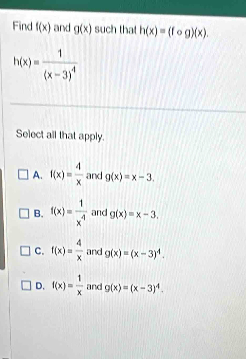 Find f(x) and g(x) such that h(x)equiv (fog)(x).
h(x)=frac 1(x-3)^4
Select all that apply.
A. f(x)= 4/x  and g(x)=x-3.
B. f(x)= 1/x^4  and g(x)=x-3.
C. f(x)= 4/x  and g(x)=(x-3)^4.
D. f(x)= 1/x  and g(x)=(x-3)^4.