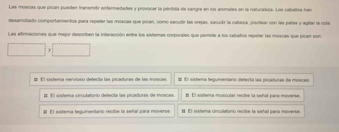 Las moscas que pican pueden transmitir enfermedades y provocar la pérdida de sangre en los animales en la naturaleza. Los caballos han
desarrollado comportamientos para repeller las moscas que pican, como sacudir las orejas, sacudir la cabeza, pisotear con las patas y agitar la cola
Las afirmaciones que mejor describen la interacción entre los sistemas corporales que permite a los caballos repeler las moscas que pican son:
:: El sistema nervioso detecta las picaduras de las moscas # El sistema tegumentario detecta las picaduras de moscas.
# El sistera circulatorio detecta las picaduras de moscas. # El sistema muscular recibe la señal para moverse
# El sistema tegumentario recibe la señal para moverse : El sistera circulatorio recibe la señal para moverse.