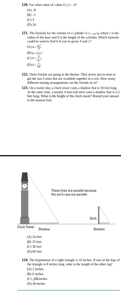 For what value of x does f(x)=-4
(A) -8
(B) -1
(C) 3
(D) 24
121. The formula for the volume of a cylinder is V=π r^2h where r is the
radius of the base and h is the height of the cylinder. Which formula
could be used to find h if you’re given Vand r?
(A) h= π r^2/V 
(B) h=Vπ r^2
(C) h= V/π r^2 
(D) h= r^2/π V 
122. Three friends are going to the theater. They arrive just in time to
get the last 3 seats that are available together in a row. How many
different seating arrangements can the friends sit in?
123. On a sunny day, a clock tower casts a shadow that is 50 feet long.
At the same time, a nearby 3-foot -tall stick casts a shadow that is 2.5
feet long. What is the height of the clock tower? Round your answer
to the nearest foot.
These lines are parallel because
the sun's rays are parallel.
Shadow
Shadow
(A) 24 feet
(B) 33 feet
(C) 38 feet
(D) 60 feet
124. The hypotenuse of a right triangle is 10 inches. If one of the legs of
the triangle is 8 inches long, what is the length of the other leg?
(A) 2 inches
(B) 6 inches
(C) √188 inches
(D) 40 inches