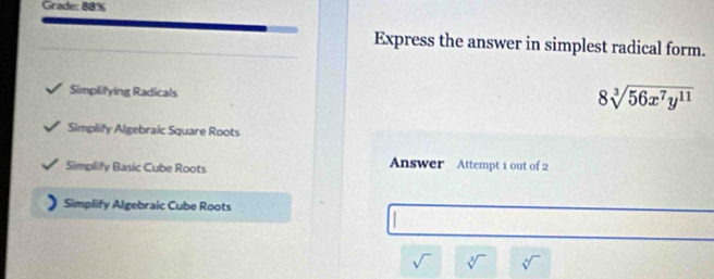 Grade: 88% 
Express the answer in simplest radical form. 
Simplifying Radicals
8sqrt[3](56x^7y^(11))
Simplify Algebraic Square Roots 
Simplify Basic Cube Roots Answer Attempt 1 out of 2 
Simplify Algebraic Cube Roots
sqrt() sqrt[3]() sqrt[6]()