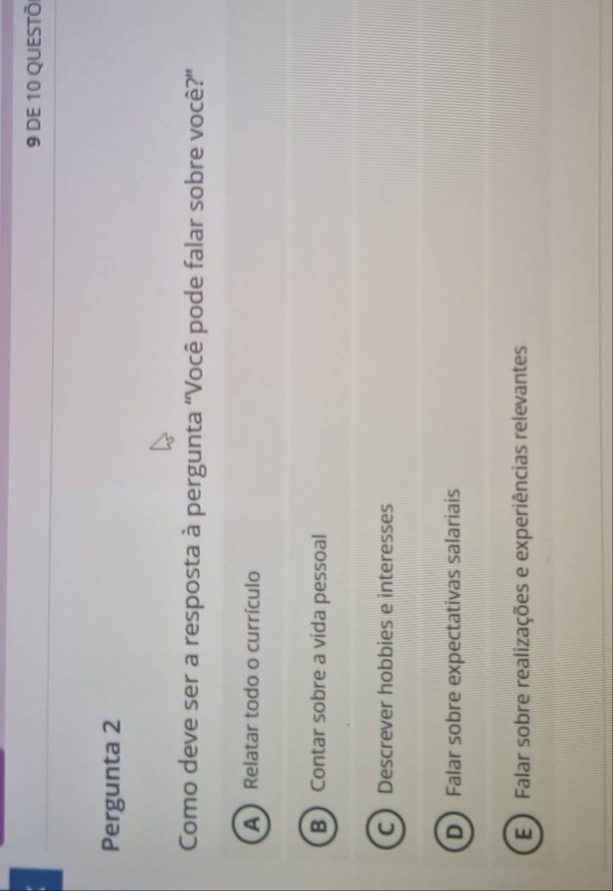 DE 10 QUESTÕ
Pergunta 2
Como deve ser a resposta à pergunta ''Você pode falar sobre você?”
A) Relatar todo o currículo
B Contar sobre a vida pessoal
CDescrever hobbies e interesses
D Falar sobre expectativas salariais
E ) Falar sobre realizações e experiências relevantes