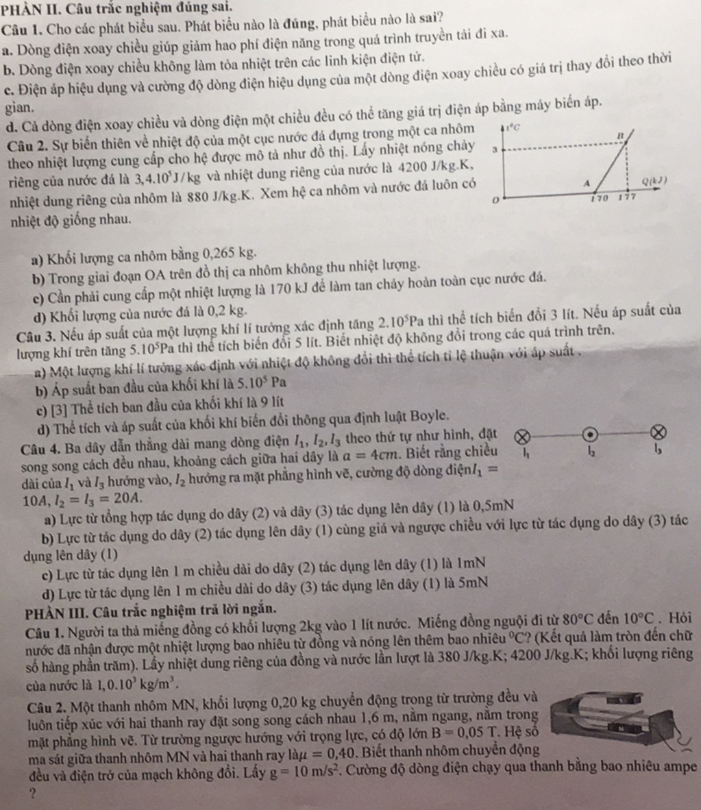 PHÀN II. Câu trắc nghiệm đúng sai.
Câu 1. Cho các phát biểu sau. Phát biểu nào là đúng, phát biểu nào là sai?
a. Dòng điện xoay chiều giúp giảm hao phí điện năng trong quá trình truyền tải đi xa.
b. Dòng điện xoay chiều không làm tỏa nhiệt trên các linh kiện điện tử.
c. Điện áp hiệu dụng và cường độ dòng điện hiệu dụng của một dòng điện xoay chiều có giá trị thay đổi theo thời
gian.
d. Cả dòng điện xoay chiều và dòng điện một chiều đều có thể tăng giá trị điện áp bằng máy biển áp.
B
Câu 2. Sự biến thiên về nhiệt độ của một cục nước đá dựng trong một ca nhôm 41°C
theo nhiệt lượng cung cấp cho hệ được mô tả như đồ thị. Lấy nhiệt nóng chảy 3
riêng của nước đá là 3,4.10^5J/kg và nhiệt dung riêng của nước là 4200 J/kg.K,
nhiệt dung riêng của nhôm là 880 J/kg.K. Xem hệ ca nhôm và nước đá luôn có
A Q(kJ)
0 170
nhiệt độ giống nhau. 177
a) Khối lượng ca nhôm bằng 0,265 kg.
b) Trong giai đoạn OA trên đồ thị ca nhôm không thu nhiệt lượng.
c) Cần phải cung cấp một nhiệt lượng là 170 kJ để làm tan chảy hoàn toàn cục nước đá.
d) Khối lượng của nước đá là 0,2 kg.
Câu 3. Nếu áp suất của một lượng khí lí tưởng xác định tăng 2.10^5Pa thì thể tích biển đổi 3 lít. Nếu áp suất của
lượng khí trên tăng 5. 10^5P Ca thì thể tích biến đổi 5 lít. Biết nhiệt độ không đổi trong các quá trình trên.
a) Một lượng khí lí tưởng xác định với nhiệt độ không đổi thì thể tích tỉ lệ thuận với áp suất .
b) Áp suất ban đầu của khối khí là 5.10^5Pa
c) [3] Thể tích ban đầu của khối khí là 9 lít
d) Thể tích và áp suất của khối khí biến đổi thông qua định luật Boyle.
Câu 4. Ba dây dẫn thẳng dài mang dòng điện I_1,I_2,I_3 theo thứ tự như hình, đặt
song song cách đều nhau, khoảng cách giữa hai dây là a=4cm.. Biết rằng chiều
L b
dài của I_1 và I_3 hướng vào, I_2 hướng ra mặt phẳng hình vẽ, cường độ dòng dixi nI_1=
10A, I_2=I_3=20A.
a) Lực từ tổng hợp tác dụng do dây (2) và dây (3) tác dụng lên dây (1) là 0,5mN
b) Lực từ tác dụng do dây (2) tác dụng lên dây (1) cùng giá và ngược chiều với lực từ tác dụng do dây (3) tác
dụng lên dây (1)
c) Lực từ tác dụng lên 1 m chiều dài do dây (2) tác dụng lên dây (1) là 1mN
d) Lực từ tác dụng lên 1 m chiều dài do dây (3) tác dụng lên dây (1) là 5mN
PHÀN III. Câu trắc nghiệm trã lời ngắn.
Câu 1. Người ta thả miếng đồng có khổi lượng 2kg vào 1 lít nước. Miếng đồng nguội đi từ 80°C đến 10°C. Hỏi
nhước đã nhận được một nhiệt lượng bao nhiêu từ đồng và nóng lên thêm bao nhiêu°C *(Kết quả làm tròn đến chữ
số hàng phần trăm). Lấy nhiệt dung riêng của đồng và nước lần lượt là 380 J/kg.K; 4200 J/kg.K; khối lượng riêng
của nước là 1,0.10^3kg/m^3.
Câu 2. Một thanh nhôm MN, khối lượng 0,20 kg chuyển động trọng từ trường đều v
luôn tiếp xúc với hai thanh ray đặt song song cách nhau 1,6 m, năm ngang, năm trong
mặt phẳng hình vẽ. Từ trường ngược hướng với trọng lực, có độ lớn B=0,05T. Hệ s
ma sát giữa thanh nhôm MN và hai thanh ray làµ =0,40. Biết thanh nhôm chuyển độn
đều và điện trở của mạch không đổi. Lấy g=10m/s^2 *. Cường độ dòng điện chạy qua thanh bằng bao nhiêu ampe
?