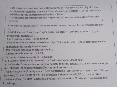 4-On prépare une solution (5) de sulfate de cuivre (//) en dissolvant m=5,35g de sulfate
de cuivre(//) hydraté dans la quantité d'eau nécessaire pour obtenir V=200mL de solution .
4-1-Décrire précisément la préparation de la solution .
4-2-calculer la concentrattion en soluté apporté c, et les concentrations effectives des ions
présents.
5- on diluė la solution(5.) 80 fois pour obtenir une solution (S_1) de concentration molaire
G.
5-1-Calculer le volume d'eau ! qu' lon peut l'ajouté à V=10cm^3 de la solution (S_1) pour
préparer la solution (S_1)
5-2-Décrire le protocole de la dilution.
6-Une bouteille, contenant une solution (S_2) d'acide sulfurique H_2SO_4 porte comme seules
indications, les inscriptions suivantes :
Pourcentage massique en acide :P=96 9_circ 
La densité de la solution d=1.83 "  : 
La masse molaire de soluté M=98g.mol^(-1).
6-1 - Ecrire l'équation de dissolution de l'acide sulfurique dans l'eau.
6-2- Calculer La concentration molaire de cette solution. déduire sa concentration massique
6-3- Déduire les concentrations effectives des ions présents.
7-on mélange un volume s_1=30cm^3 de la solution(S) , un volume v_2=20cm^3 d l'une solution
aqueuse (S_:) , une masse m=51,3g de sulfate d'aluminium Al_2(SO_4) et un volume
v_3=150cm^3 d*eau distillée . Calculer la concentration molaire effective de l*ion sulfate dans
le mélange.