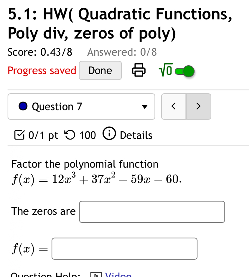 5.1: HW( Quadratic Functions, 
Poly div, zeros of poly) 
Score: 0.43/8 Answered: 0/8 
Progress saved Done sqrt(0) 
Question 7 < > 
0/1 pt つ 100 i ) Details 
Factor the polynomial function
f(x)=12x^3+37x^2-59x-60. 
The zeros are □
f(x)=□
Video