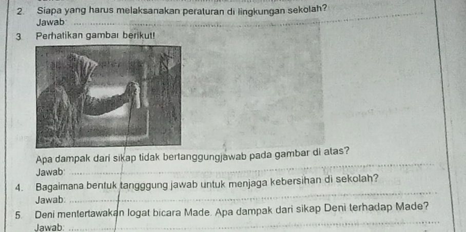 Siapa yang harus melaksanakan peraturan di lingkungan sekolah? 
Jawab_ 
3 Perhatikan gambar berikut! 
_ 
_ 
_ 
Apa dampak dari sikap tidak bertanggungjawab pada gambar di atas? 
Jawab 
_ 
_ 
_ 
4. Bagaimana bentuk tangggung jawab untuk menjaga kebersihan di sekolah? 
Jawab 
_ 
_ 
5. Deni mentertawakan logat bicara Made. Apa dampak dari sikap Deni terhadap Made? 
Jawab: