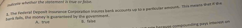 Indicate whether the statement is true or false.
1. The Federal Deposit Insurance Corporation insures bank accounts up to a particular amount. This means that if the
bank fails, the money is guaranteed by the government.
A. true B. false
e h e cause compounding pays interest on