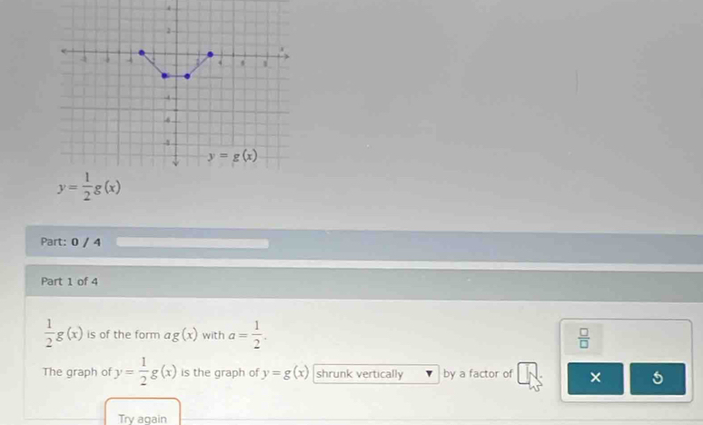 0 / 4
Part 1 of 4
 1/2 g(x) is of the form ag(x) with a= 1/2 .  □ /□  
The graph of y= 1/2 g(x) is the graph of y=g(x) shrunk vertically by a factor of
Try again