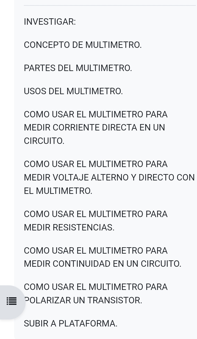 INVESTIGAR: 
CONCEPTO DE MULTIMETRO. 
PARTES DEL MULTIMETRO. 
USOS DEL MULTIMETRO. 
COMO USAR EL MULTIMETRO PARA 
MEDIR CORRIENTE DIRECTA EN UN 
CIRCUITO. 
COMO USAR EL MULTIMETRO PARA 
MEDIR VOLTAJE ALTERNO Y DIRECTO CON 
EL MULTIMETRO. 
COMO USAR EL MULTIMETRO PARA 
MEDIR RESISTENCIAS. 
COMO USAR EL MULTIMETRO PARA 
MEDIR CONTINUIDAD EN UN CIRCUITO. 
COMO USAR EL MULTIMETRO PARA 
POLARIZAR UN TRANSISTOR. 
SUBIR A PLATAFORMA.