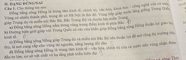 DANG ĐÚNG/SAI
Câu 1. Cho thông tin sau:
Đồng bằng sông Hồng là trung tâm kinh tế, chính trị, văn hóa, khoa học - công nghệ của cả nướ thuậ
Vùng có nhiều thành phổ, trong đó có Hà Nội là thủ đô. Vùng tiếp giáp nước láng giềng Trung Quố a
giáp Trung du và miền núi Bắc Bộ, Bắc Trung Bộ và duyên hải miền Trung,
a) Đồng bằng sông Hồng nằm trong vùng trọng điểm kinh tế phía Bắc.
b) Đường biên giới giáp với Trung Quốc có các cửa khâu giúp Đông bằng sông Hồng thuận lợi giao lư h
kinh tế.
c) Đồng bằng sông Hồng giáp Trung du và miền núi Bắc Bộ nên thuận lợi đề mở rộng thị trường tiêu
thụ, là nơi cung cấp cho vùng tài nguyên, năng lượng dồi dào.
d) Đồng bằng sông Hồng là trung tâm kinh tế - văn hóa, chỉnh trị của cả nước nên vùng nhận được
đầu tư lớn, cơ sở vật chất và hạ tầng phát triển hiện đại.
v sô ng Thái