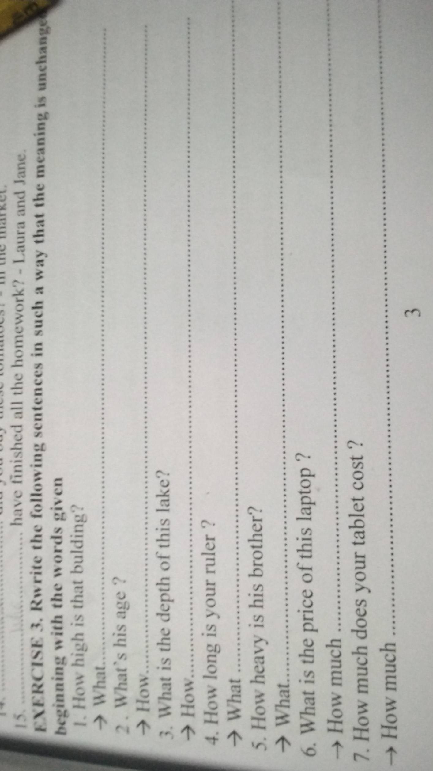 have finished all the homework? - Laura and Jane. 
EXERCISE 3. Rwrite the following sentences in such a way that the meaning is unchange 
beginning with the words given 
1. How high is that bulding? 
→ What._ 
2 . What’s his age ? 
→ How._ 
3. What is the depth of this lake? 
→ How._ 
4. How long is your ruler ? 
→ What_ 
5. How heavy is his brother? 
→ What. 
_ 
6. What is the price of this laptop ? 
→ How much 
_ 
7. How much does your tablet cost ? 
How much 
_ 
3