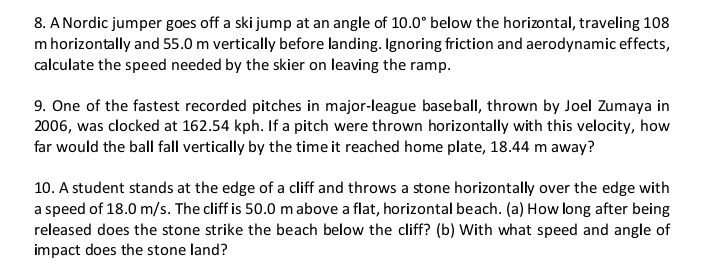 A Nordic jumper goes off a ski jump at an angle of 10.0° below the horizontal, traveling 108
m horizontally and 55.0 m vertically before landing. Ignoring friction and aerodynamic effects, 
calculate the speed needed by the skier on leaving the ramp. 
9. One of the fastest recorded pitches in major-league baseball, thrown by Joel Zumaya in 
2006, was clocked at 162.54 kph. If a pitch were thrown horizontally with this velocity, how 
far would the ball fall vertically by the time it reached home plate, 18.44 m away? 
10. A student stands at the edge of a cliff and throws a stone horizontally over the edge with 
a speed of 18.0 m/s. The cliff is 50.0 m above a flat, horizontal beach. (a) How long after being 
released does the stone strike the beach below the cliff? (b) With what speed and angle of 
impact does the stone land?