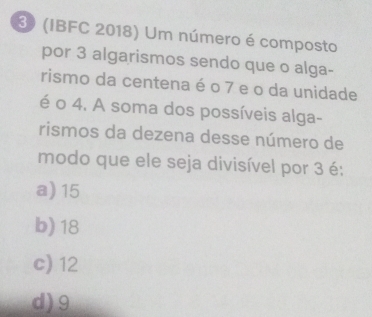 3 (IBFC 2018) Um número é composto
por 3 algarismos sendo que o alga-
rismo da centena é o 7 e o da unidade
é o 4. A soma dos possíveis alga-
rismos da dezena desse número de
modo que ele seja divisível por 3 é:
a) 15
b) 18
c) 12
d) 9