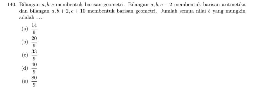 Bilangan a, b, c membentuk barisan geometri. Bilangan a, b, c - 2 membentuk barisan aritmetika
dan bilangan a, b+2, c+10 membentuk barisan geometri. Jumlah semua nilai b yang mungkin
adalah . . .
(a)  14/9 
(b)  20/9 
(c)  33/9 
(d)  40/9 
(e)  80/9 