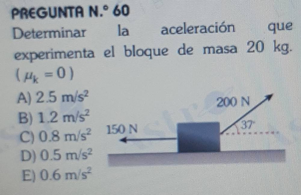 PREGUNTA N.° 60
Determinar I la aceleración que
experimenta el bloque de masa 20 kg.
(mu _k=0)
A) 2.5m/s^2
200 N
B) 1.2m/s^2
C) 0.8m/s^2 150 N
37°
D) 0.5m/s^2
E) 0.6m/s^2