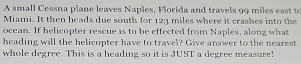 A small Cessna plane leaves Naples, Florida and travels 99 miles east to 
Miami. It then heads due south for 123 miles where it crashes into the 
ocean. If helicopter rescue is to be effected from Naples, along what 
heading will the helicopter have to travel? Give answer to the nearest 
whole degree. This is a heading so it is JUST a degree measure!