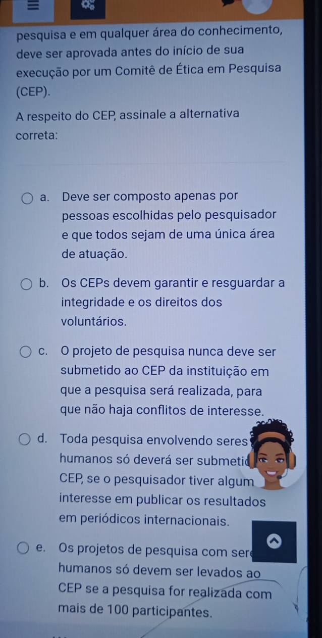 pesquisa e em qualquer área do conhecimento,
deve ser aprovada antes do início de sua
execução por um Comitê de Ética em Pesquisa
(CEP).
A respeito do CEP assinale a alternativa
correta:
a. Deve ser composto apenas por
pessoas escolhidas pelo pesquisador
e que todos sejam de uma única área
de atuação.
b. Os CEPs devem garantir e resguardar a
integridade e os direitos dos
voluntários.
c. O projeto de pesquisa nunca deve ser
submetido ao CEP da instituição em
que a pesquisa será realizada, para
que não haja conflitos de interesse.
d. Toda pesquisa envolvendo seres
humanos só deverá ser submetio
CEP, se o pesquisador tiver algum
interesse em publicar os resultados
em periódicos internacionais.
e. Os projetos de pesquisa com seré
humanos só devem ser levados ao
CEP se a pesquisa for realizada com
mais de 100 participantes.