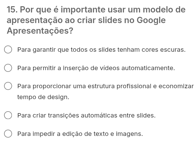 Por que é importante usar um modelo de
apresentação ao criar slides no Google
Apresentações?
Para garantir que todos os slides tenham cores escuras.
Para permitir a inserção de vídeos automaticamente.
Para proporcionar uma estrutura profissional e economizar
tempo de design.
Para criar transições automáticas entre slides.
Para impedir a edição de texto e imagens.