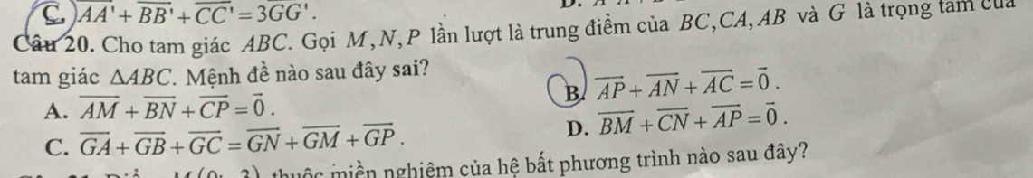 C. overline AA'+overline BB'+overline CC'=3overline GG'. 
Câu 20. Cho tam giác ABC. Gọi M, N, P lần lượt là trung điểm của BC, CA, AB và G là trọng tam của
tam giác △ ABC. Mệnh đề nào sau đây sai?
B. vector AP+vector AN+vector AC=vector 0.
A. overline AM+overline BN+overline CP=overline 0.
C. overline GA+overline GB+overline GC=overline GN+overline GM+overline GP. D. overline BM+overline CN+overline AP=overline 0.
(0,2) thuộc miền nghiệm của hệ bất phương trình nào sau đây?