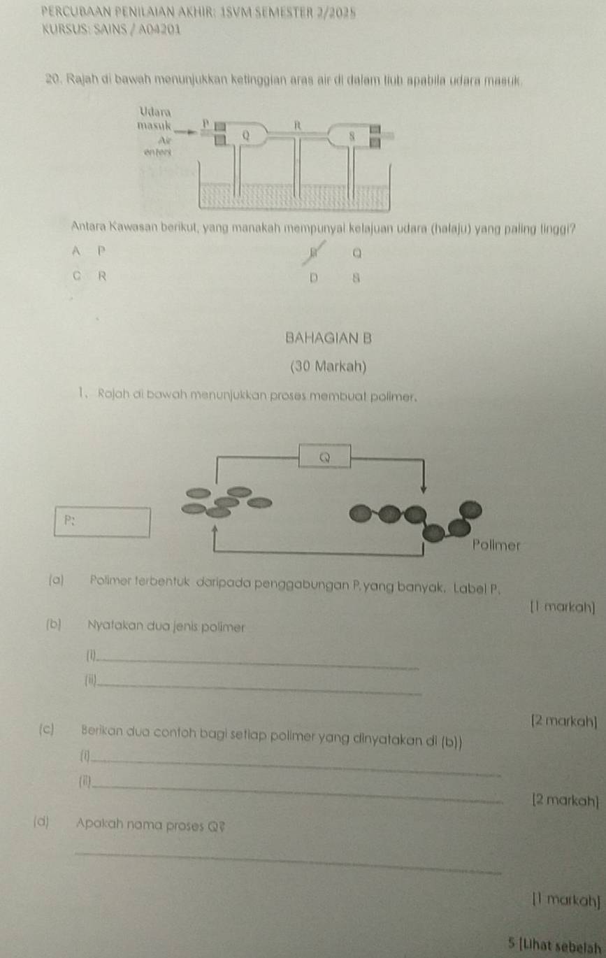 PERCUBAAN PENILAIAN AKHIR: 1SVM SEMESTER 2/2025
KURSUS: SAINS / A04201
20. Rajah di bawah menunjukkan ketinggian aras air di dalam liub apabila udara masuk.
Antara Kawasan berikut, yang manakah mempunyai kelajuan udara (halaju) yang paling linggi?
A P
C R D s
BAHAGIAN B
(30 Markah)
1. Rojah ai bawah menunjukkan proses membuat polimer.
P:
(a) Polimer terbentuk daripada penggabungan P. yang banyak, Label P.
[1 markah]
(b) Nyatakan dua jenis polimer
(1)._
(ii)._
[2 markah]
(c) Berikan dua contoh bagi setiap polimer yang dinyatakan di (b))
(1)_
(i1)_
[2 markah]
(d) Apakah nama proses Q?
_
[1 markah]
5 [Lihat sebelah