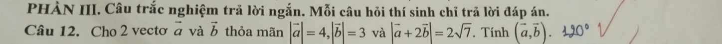 PHÀN III. Câu trắc nghiệm trả lời ngắn. Mỗi câu hỏi thí sinh chỉ trả lời đáp án. 
Câu 12. Cho 2 vectơ vector a và vector b thỏa mãn |vector a|=4, |vector b|=3 và |vector a+2vector b|=2sqrt(7). Tính (vector a,vector b). 120°