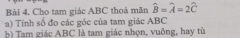 Cho tam giác ABC thoả mãn hat B=hat A=2hat C
a) Tính số đo các góc của tam giác ABC
b) Tam giác ABC là tam giác nhọn, vuông, hay tù