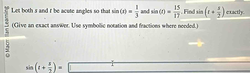 Let both s and t be acute angles so that sin (s)= 1/3  and sin (t)= 15/17 . Find sin (t+ s/2 ) exactly. 
(Give an exact answer. Use symbolic notation and fractions where needed.)
sin (t+ s/2 )=□