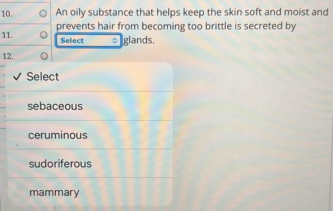 An oily substance that helps keep the skin soft and moist and
prevents hair from becoming too brittle is secreted by
11.
Select glands.
12.
Select
sebaceous
ceruminous
sudoriferous
mammary