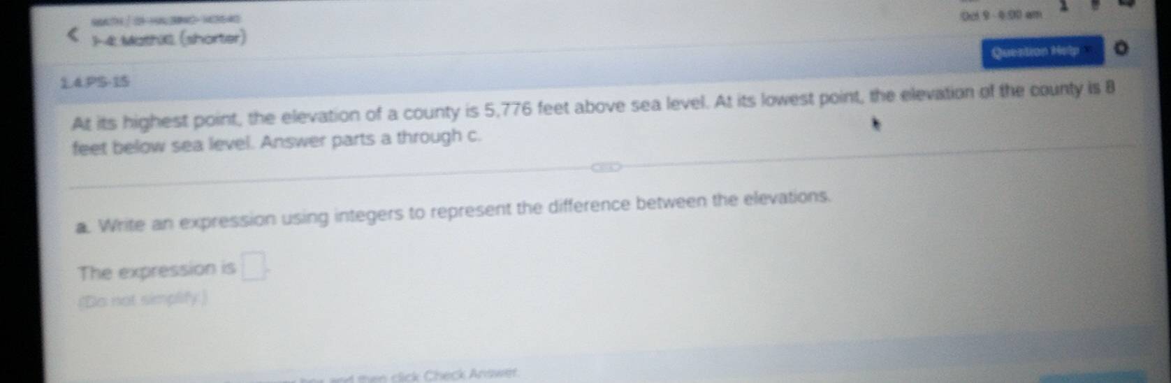 S66H 29632-13540 c 9 - 0.0 am 
1-4. MathC (shorter) 
Question Help 。 
1.4.PS-15 
At its highest point, the elevation of a county is 5,776 feet above sea level. At its lowest point, the elevation of the county is B
feet below sea level. Answer parts a through c. 
a. Write an expression using integers to represent the difference between the elevations. 
The expression is □ . 
(Do not simplify ) 
e c c Check Anas