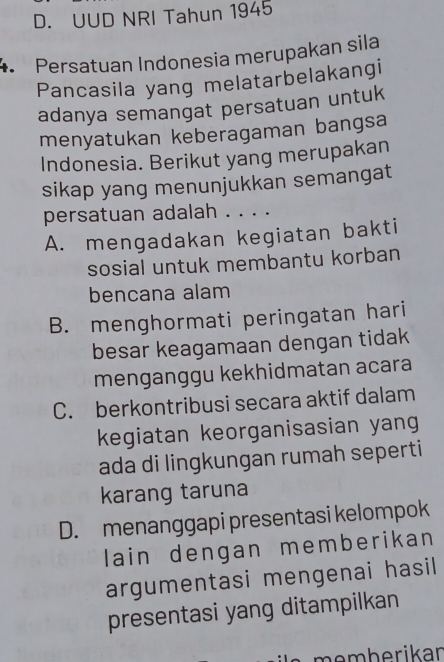 D. UUD NRI Tahun 1945
4 Persatuan Indonesia merupakan sila
Pancasila yang melatarbelakangi
adanya semangat persatuan untuk
menyatukan keberagaman bangsa
Indonesia. Berikut yang merupakan
sikap yang menunjukkan semangat
persatuan adalah . . . .
A. mengadakan kegiatan bakti
sosial untuk membantu korban
bencana alam
B. menghormati peringatan hari
besar keagamaan dengan tidak
menganggu kekhidmatan acara
C. berkontribusi secara aktif dalam
kegiatan keorganisasian yang
ada di lingkungan rumah seperti
karang taruna
D. menanggapi presentasi kelompok
lain dengan memberikan 
argumentasi mengenai hasil 
presentasi yang ditampilkan